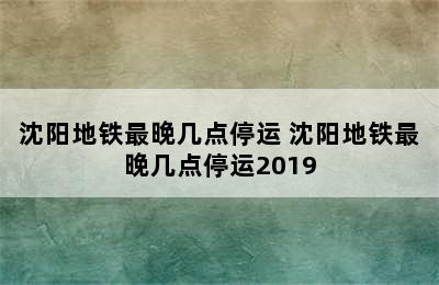 沈阳地铁最晚几点停运 沈阳地铁最晚几点停运2019